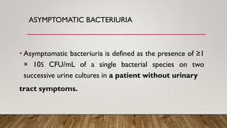 ASYMPTOMATIC BACTERIURIA
• Asymptomatic bacteriuria is defined as the presence of ≥1
× 105 CFU/mL of a single bacterial species on two
successive urine cultures in a patient without urinary
tract symptoms.
 