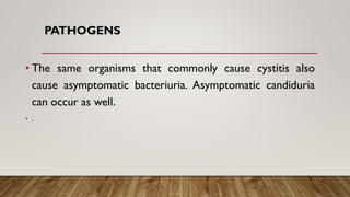 PATHOGENS
• The same organisms that commonly cause cystitis also
cause asymptomatic bacteriuria. Asymptomatic candiduria
can occur as well.
• .
 