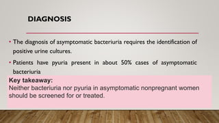 DIAGNOSIS
• The diagnosis of asymptomatic bacteriuria requires the identification of
positive urine cultures.
• Patients have pyuria present in about 50% cases of asymptomatic
bacteriuria
Key takeaway:
Neither bacteriuria nor pyuria in asymptomatic nonpregnant women
should be screened for or treated.
 