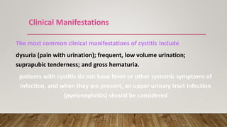 Clinical Manifestations
The most common clinical manifestations of cystitis include
dysuria (pain with urination); frequent, low volume urination;
suprapubic tenderness; and gross hematuria.
patients with cystitis do not have fever or other systemic symptoms of
infection, and when they are present, an upper urinary tract infection
(pyelonephritis) should be considered
 