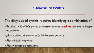 DIAGNOSIS OF CYSTITIS
The diagnosis of cystitis requires identifying a combination of:
• Pyuria : > 10 WBCs per uL of midstream urine and or positive leukocyte
esterase test
• plus positive urine cultures (> 105 bacteria per mL)
• Plus clinical symptoms
• Plus Microscopic hematuria
 