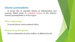 Chronic pyelonephritis:
It occurs due to repeated attacks of inflammation and
scarring Which leads to complete failure of the kidneys
chronic pyelonephritis is of two types.
Reflux nephropathy:
It occurs due to vesico-ureteral reflux.
Obstructive pyelonephritis:
Due to obstruction of urine outflow at different levels
 