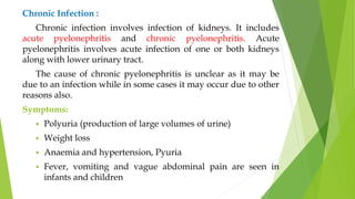 Chronic Infection :
Chronic infection involves infection of kidneys. It includes
acute pyelonephritis and chronic pyelonephritis. Acute
pyelonephritis involves acute infection of one or both kidneys
along with lower urinary tract.
The cause of chronic pyelonephritis is unclear as it may be
due to an infection while in some cases it may occur due to other
reasons also.
Symptoms:
 Polyuria (production of large volumes of urine)
 Weight loss
 Anaemia and hypertension, Pyuria
 Fever, vomiting and vague abdominal pain are seen in
infants and children
 