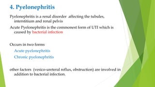 4. Pyelonephritis
Pyelonephritis is a renal disorder affecting the tubules,
interstitium and renal pelvis
Acute Pyelonephritis is the commonest form of UTI which is
caused by bacterial infection
Occurs in two forms
Acute pyelonephritis
Chronic pyelonephritis
other factors (vesico-ureteral reflux, obstruction) are involved in
addition to bacterial infection.
 