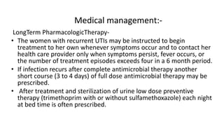 Medical management:-
LongTerm PharmacologicTherapy-
• The women with recurrent UTIs may be instructed to begin
treatment to her own whenever symptoms occur and to contact her
health care provider only when symptoms persist, fever occurs, or
the number of treatment episodes exceeds four in a 6 month period.
• If infection recurs after complete antimicrobial therapy another
short course (3 to 4 days) of full dose antimicrobial therapy may be
prescribed.
• After treatment and sterilization of urine low dose preventive
therapy (trimethoprim with or without sulfamethoxazole) each night
at bed time is often prescribed.
 