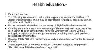 Health education:-
• Patient education-
• The following are measures that studies suggest may reduce the incidence of
urinary tract infections. These may be appropriate for people, especially women,
with recurrent infections:
• Do not delay urination when it is necessary. A high fluid intake is essential.
• Cleaning the urethral meatus (the opening of the urethra) after intercourse has
been shown to be of some benefit; however, whether this is done with an
antiseptic or a placebo ointment (an ointment containing no active ingredient)
does not appear to matter.
• Drinking 250 to 500ml of cranberry juice daily and avoidance of bubble baths may
also help.
• Often long courses of low-dose antibiotics are taken at night to help prevent
otherwise unexplained cases of recurring cystitis.
 