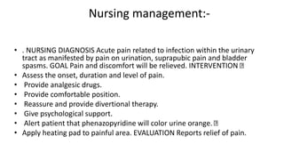 Nursing management:-
• . NURSING DIAGNOSIS Acute pain related to infection within the urinary
tract as manifested by pain on urination, suprapubic pain and bladder
spasms. GOAL Pain and discomfort will be relieved. INTERVENTION
• Assess the onset, duration and level of pain.
• Provide analgesic drugs.
• Provide comfortable position.
• Reassure and provide divertional therapy.
• Give psychological support.
• Alert patient that phenazopyridine will color urine orange.
• Apply heating pad to painful area. EVALUATION Reports relief of pain.
 
