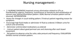 Nursing management:-
• 2. NURSING DIAGNOSIS Impaired urinary elimination related to UTIs as
manifested by urgency, frequency, incontinence or hematuria and verbalization of
concern over altered elimination pattern. GOAL Normal urination pattern will be
returned. INTERVENTION
• Assess for changes in usual voiding pattern. Instruct patient regarding reason for
symptoms.
• Encourage high fluid intake or administer IV fluid as ordered. Obtain urine for
culture and sensitivity.
• Administer antimicrobial medications as ordered
• . Instruct patient about good perineal care and cleansing after each bowel
movement.
• Tell patient to observe urine for color, odor,amount and frequency. EVALUATION
Exhibits normal urination pattern.
 
