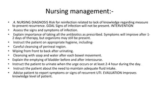 Nursing management:-
• 4. NURSING DIAGNOSIS Risk for reinfection related to lack of knowledge regarding measure
to prevent recurrence. GOAL Signs of infection will not be present. INTERVENTION
• Assess the signs and symptoms of infection.
• Explain importance of taking all the antibiotics as prescribed. Symptoms will improve after 1-
2 days of therapy, but organisms may still be present.
• Instruct the patient on appropriate hygiene, including-
• Careful cleansing of perineal region.
• Wiping from front to back after urinating.
• Cleansing with soap and water after each bowel movement.
• Explain the emptying of bladder before and after intercourse.
• Instruct the patient to urinate when the urge occurs or at least 2-4 hour during the day.
• Instruct the patient about the need to maintain adequate fluid intake.
• Advise patient to report symptoms or signs of recurrent UTI. EVALUATION Improves
knowledge level of patient.
 