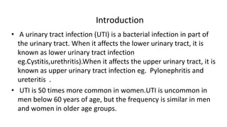 Introduction
• A urinary tract infection (UTI) is a bacterial infection in part of
the urinary tract. When it affects the lower urinary tract, it is
known as lower urinary tract infection
eg.Cystitis,urethritis).When it affects the upper urinary tract, it is
known as upper urinary tract infection eg. Pylonephritis and
ureteritis .
• UTI is 50 times more common in women.UTI is uncommon in
men below 60 years of age, but the frequency is similar in men
and women in older age groups.
 