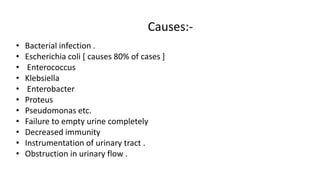 Causes:-
• Bacterial infection .
• Escherichia coli [ causes 80% of cases ]
• Enterococcus
• Klebsiella
• Enterobacter
• Proteus
• Pseudomonas etc.
• Failure to empty urine completely
• Decreased immunity
• Instrumentation of urinary tract .
• Obstruction in urinary flow .
 