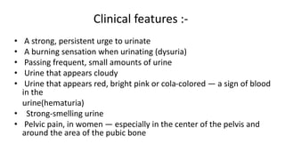 Clinical features :-
• A strong, persistent urge to urinate
• A burning sensation when urinating (dysuria)
• Passing frequent, small amounts of urine
• Urine that appears cloudy
• Urine that appears red, bright pink or cola-colored — a sign of blood
in the
urine(hematuria)
• Strong-smelling urine
• Pelvic pain, in women — especially in the center of the pelvis and
around the area of the pubic bone
 