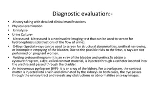 Diagnostic evaluation:-
• .History taking with detailed clinical manifestations
• Physical examination
• Urinalysis-
• Urine Culture-
• Ultrasound- Ultrasound is a noninvasive imaging test that can be used to screen for
hydronephrosis (obstructions of the flow of urine).
• X-Rays- Special x-rays can be used to screen for structural abnormalities, urethral narrowing,
or incomplete emptying of the bladder. Due to the possible risks to the fetus, x-rays are not
performed on pregnant women.
• Voiding cystourethrogram- It is an x-ray of the bladder and urethra.To obtain a
cystourethrogram, a dye, called contrast material, is injected through a catheter inserted into
the urethra and passed through the bladder.
• An intravenous pyelogram (IVP)- It is an x-ray of the kidney. For a pyelogram, the contrast
matter is injected into a vein and eliminated by the kidneys. In both cases, the dye passes
through the urinary tract and reveals any obstructions or abnormalities on x-ray images.
 