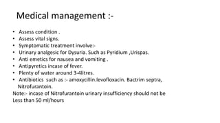 Medical management :-
• Assess condition .
• Assess vital signs.
• Symptomatic treatment involve:-
• Urinary analgesic for Dysuria. Such as Pyridium ,Urispas.
• Anti emetics for nausea and vomiting .
• Antipyretics incase of fever.
• Plenty of water around 3-4litres.
• Antibiotics such as :- amoxycillin.levofloxacin. Bactrim septra,
Nitrofurantoin.
Note:- incase of Nitrofurantoin urinary insufficiency should not be
Less than 50 ml/hours
 