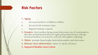 Risk Factors
1. Aging
a. Increased incidence of diabetes mellitus
b. Increased risk of urinary stasis
c. Impaired immune response
2. Females: short urethra, having sexual intercourse, use of contraceptives
that alter normal bacteria flora of vagina and perineal tissues; with age
increased incidence of cystocele, rectocele (incomplete emptying)
3. Males: prostatic hypertrophy, bacterial prostatitis, anal intercourse
4. Urinary tract obstruction: tumor or calculi, strictures
5. Impaired bladder innervation
 