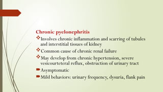 Chronic pyelonephritis
Involves chronic inflammation and scarring of tubules
and interstitial tissues of kidney
Common cause of chronic renal failure
May develop from chronic hypertension, severe
vesicourteteral reflux, obstruction of urinary tract
Asymptomatic
Mild behaviors: urinary frequency, dysuria, flank pain
 
