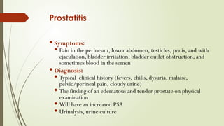 Prostatitis
 Symptoms:
 Pain in the perineum, lower abdomen, testicles, penis, and with
ejaculation, bladder irritation, bladder outlet obstruction, and
sometimes blood in the semen
 Diagnosis:
 Typical clinical history (fevers, chills, dysuria, malaise,
pelvic/perineal pain, cloudy urine)
 The finding of an edematous and tender prostate on physical
examination
 Will have an increased PSA
 Urinalysis, urine culture
 