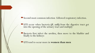 Second most common infection followed respiratory infection.
UTI occur when bacteria (E. coli) from the digestive tract get
into the opening of the urinary tract and multiply
Bacteria first infect the urethra, then move to the bladder and
finally to the kidneys
UTI tend to occur more in women than men
 