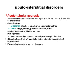 Tubulo-interstitial disorders
Acute tubular necrosis
• Acute renal failure associated with dysfunction & necrosis of tubular
epithelial cells
• Classification:
– ischemic: shock, sepsis, burns, transfusion, other
– toxic: drugs, metals, poisons, solvents, other
• focal to extensive epithelial necrosis
• Pathogenesis:
– vasoconstriction, obstruction, tubular leakage of filtrate.
 Oliguric phase (risk of hyperkalemia) => diuretic phase (risk of
hypokalemia)
 Prognosis depends in part on the cause
 