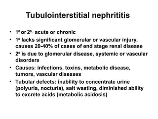 Tubulointerstitial nephrititis
• 10
or 20,
acute or chronic
• 10
lacks significant glomerular or vascular injury,
causes 20-40% of cases of end stage renal disease
• 20
is due to glomerular disease, systemic or vascular
disorders
• Causes: infections, toxins, metabolic disease,
tumors, vascular diseases
• Tubular defects: inability to concentrate urine
(polyuria, nocturia), salt wasting, diminished ability
to excrete acids (metabolic acidosis)
 