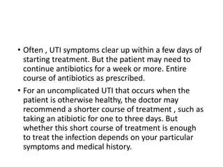 • Often , UTI symptoms clear up within a few days of
starting treatment. But the patient may need to
continue antibiotics for a week or more. Entire
course of antibiotics as prescribed.
• For an uncomplicated UTI that occurs when the
patient is otherwise healthy, the doctor may
recommend a shorter course of treatment , such as
taking an atibiotic for one to three days. But
whether this short course of treatment is enough
to treat the infection depends on your particular
symptoms and medical history.
 
