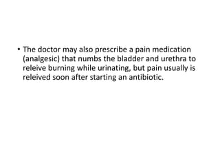 • The doctor may also prescribe a pain medication
(analgesic) that numbs the bladder and urethra to
releive burning while urinating, but pain usually is
releived soon after starting an antibiotic.
 