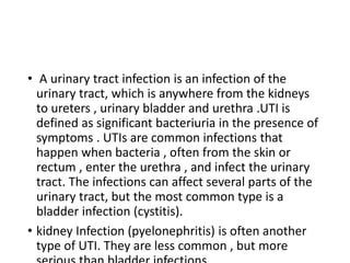 • A urinary tract infection is an infection of the
urinary tract, which is anywhere from the kidneys
to ureters , urinary bladder and urethra .UTI is
defined as significant bacteriuria in the presence of
symptoms . UTIs are common infections that
happen when bacteria , often from the skin or
rectum , enter the urethra , and infect the urinary
tract. The infections can affect several parts of the
urinary tract, but the most common type is a
bladder infection (cystitis).
• kidney Infection (pyelonephritis) is often another
type of UTI. They are less common , but more
 