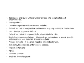 • Both upper and lower UTI are further divided into complicated and
uncomplicated.
• Etiology of UTI :
• Common organisms that cause UTIs include :
• Escherichia coli- It is reponsible to infections in young sexually active women.
• Less common organisms include :
• Escherichia coli - It is responsible for about 80 of the UTIs.
• Staphylococcus saprophyticus : It is restricted to infections in young sexually
active women. Less common organisms include -
• Proteus mirabilis - It is a gram-negative enteric bacterium .
• Klebsiella , Pneumoniae, Enterococcus species.
• The risk factors are -
• Aging
• Diabetes Mellitus
• Impaired immune system
 