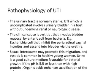 Pathophysiology of UTI
• The urinary tract is normally sterile. UTI which is
uncomplicated involves urinary bladder in a host
without underlying renal or neurologic disease.
• The clinical cause is cystitis , that invades bladder
mucosal by enteric coli from bacteria. E.g.
Escherichia coli that inhibit the periurethral vaginal
introitus and ascend into bladder via the urethra.
• Sexual intercourse may promote this migration, and
cystitis is common in healthy young women. Urine
is a good culture medium favorable for baterial
growth. If the pH is 5.5 or less than with high
protein . Organic acids enhances acidification of the
 