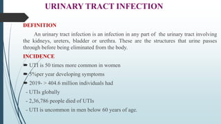 URINARY TRACT INFECTION
DEFINITION
An urinary tract infection is an infection in any part of the urinary tract involving
the kidneys, ureters, bladder or urethra. These are the structures that urine passes
through before being eliminated from the body.
INCIDENCE
 UTI is 50 times more common in women
 5%per year developing symptoms
 2019- > 404.6 million individuals had
- UTIs globally
- 2,36,786 people died of UTIs
- UTI is uncommon in men below 60 years of age.
 