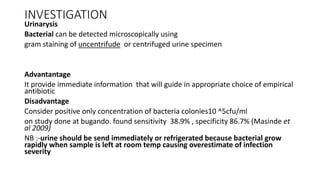 INVESTIGATION
Urinarysis
Bacterial can be detected microscopically using
gram staining of uncentrifude or centrifuged urine specimen
Advantantage
It provide immediate information that will guide in appropriate choice of empirical
antibiotic
Disadvantage
Consider positive only concentration of bacteria colonies10 ^5cfu/ml
on study done at bugando. found sensitivity 38.9% , specificity 86.7% (Masinde et
al 2009)
NB :-urine should be send immediately or refrigerated because bacterial grow
rapidly when sample is left at room temp causing overestimate of infection
severity
 