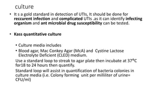 culture
• It s a gold standard in detection of UTIs, It should be done for
reccurent infection and complicated UTIs .as it can identify infecting
organism and ant microbial drug susceptibility can be tested.
• Kass quantitative culture
• Culture media includes
• Blood agar, Mac Conkey Agar (McA) and Cystine Lactose
Electrolyte Deficient (CLED) medium.
Use a standard loop to streak to agar plate then incubate at 37°C
for18 to 24 hours then quantify.
Standard loop will assist in quantification of bacteria colonies in
culture media (i.e. Colony forming unit per milliliter of urine=
CFU/ml)
 