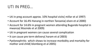 UTI IN PREG…
• Uti in preg account approx. 10% hospital visits( millar et al 1997)
• Account for 16.4% Hanang in northen Tanzania( olsen et al 2000)
• Account for 14.6% in pregnant women attending Bugando hospital in
mwanza( Masinde et al 2009)
• Uti in pregnant women can cause several complication
• It can cause pre term delivery( haram et al 2003)
• Pyelonephritis which shows to increase morbidity and mortality for
mother and child( blomberg et al 2005)
 