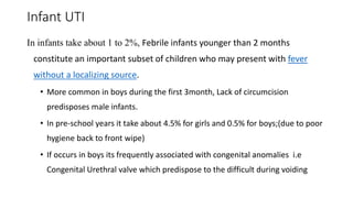 Infant UTI
In infants take about 1 to 2%, Febrile infants younger than 2 months
constitute an important subset of children who may present with fever
without a localizing source.
• More common in boys during the first 3month, Lack of circumcision
predisposes male infants.
• In pre-school years it take about 4.5% for girls and 0.5% for boys;(due to poor
hygiene back to front wipe)
• If occurs in boys its frequently associated with congenital anomalies i.e
Congenital Urethral valve which predispose to the difficult during voiding
 