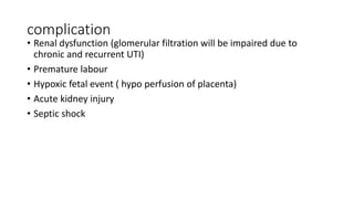 complication
• Renal dysfunction (glomerular filtration will be impaired due to
chronic and recurrent UTI)
• Premature labour
• Hypoxic fetal event ( hypo perfusion of placenta)
• Acute kidney injury
• Septic shock
 