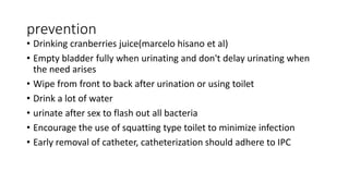 prevention
• Drinking cranberries juice(marcelo hisano et al)
• Empty bladder fully when urinating and don't delay urinating when
the need arises
• Wipe from front to back after urination or using toilet
• Drink a lot of water
• urinate after sex to flash out all bacteria
• Encourage the use of squatting type toilet to minimize infection
• Early removal of catheter, catheterization should adhere to IPC
 