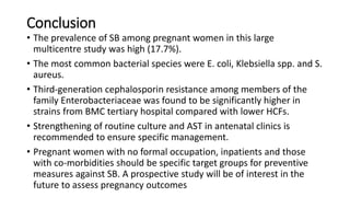 Conclusion
• The prevalence of SB among pregnant women in this large
multicentre study was high (17.7%).
• The most common bacterial species were E. coli, Klebsiella spp. and S.
aureus.
• Third-generation cephalosporin resistance among members of the
family Enterobacteriaceae was found to be significantly higher in
strains from BMC tertiary hospital compared with lower HCFs.
• Strengthening of routine culture and AST in antenatal clinics is
recommended to ensure specific management.
• Pregnant women with no formal occupation, inpatients and those
with co-morbidities should be specific target groups for preventive
measures against SB. A prospective study will be of interest in the
future to assess pregnancy outcomes
 