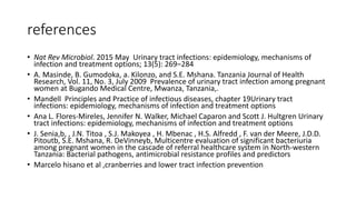 references
• Nat Rev Microbiol. 2015 May Urinary tract infections: epidemiology, mechanisms of
infection and treatment options; 13(5): 269–284
• A. Masinde, B. Gumodoka, a. Kilonzo, and S.E. Mshana. Tanzania Journal of Health
Research, Vol. 11, No. 3, July 2009 Prevalence of urinary tract infection among pregnant
women at Bugando Medical Centre, Mwanza, Tanzania,.
• Mandell Principles and Practice of infectious diseases, chapter 19Urinary tract
infections: epidemiology, mechanisms of infection and treatment options
• Ana L. Flores-Mireles, Jennifer N. Walker, Michael Caparon and Scott J. Hultgren Urinary
tract infections: epidemiology, mechanisms of infection and treatment options
• J. Senia,b, , J.N. Titoa , S.J. Makoyea , H. Mbenac , H.S. Alfredd , F. van der Meere, J.D.D.
Pitoutb, S.E. Mshana, R. DeVinneyb, Multicentre evaluation of significant bacteriuria
among pregnant women in the cascade of referral healthcare system in North-western
Tanzania: Bacterial pathogens, antimicrobial resistance profiles and predictors
• Marcelo hisano et al ,cranberries and lower tract infection prevention
 