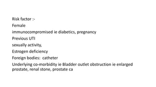 Risk factor :-
Female
immunocompromised ie diabetics, pregnancy
Previous UTI
sexually activity,
Estrogen deficiency
Foreign bodies: catheter
Underlying co-morbidity ie Bladder outlet obstruction ie enlarged
prostate, renal stone, prostate ca
 