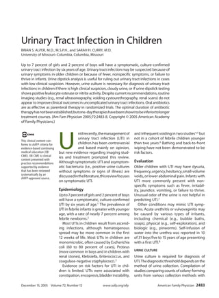 Urinary Tract Infection in Children
BRIAN S. ALPER, M.D., M.S.P.H., and SARAH H. CURRY, M.D.
University of Missouri–Columbia, Columbia, Missouri

Up to 7 percent of girls and 2 percent of boys will have a symptomatic, culture-confirmed
urinary tract infection by six years of age. Urinary tract infection may be suspected because of
urinary symptoms in older children or because of fever, nonspecific symptoms, or failure to
thrive in infants. Urine dipstick analysis is useful for ruling out urinary tract infections in cases
with low clinical suspicion. However, urine culture is necessary for diagnosis of urinary tract
infections in children if there is high clinical suspicion, cloudy urine, or if urine dipstick testing
shows positive leukocyte esterase or nitrite activity. Despite current recommendations, routine
imaging studies (e.g., renal ultrasonography, voiding cystourethrography, renal scans) do not
appear to improve clinical outcomes in uncomplicated urinary tract infections. Oral antibiotics
are as effective as parenteral therapy in randomized trials. The optimal duration of antibiotic
therapy has not been established, but one-day therapies have been shown to be inferior to longer
treatment courses. (Am Fam Physician 2005;72:2483-8. Copyright © 2005 American Academy
of Family Physicians.)




                             U
 EB C M E                                ntil recently, the management of       and infrequent voiding in two studies4,5 but
                                         urinary tract infection (UTI) in       not in a cohort of febrile children younger
This clinical content con-
forms to AAFP criteria for               children has been controversial        than two years.6 Bathing and back-to-front
evidence-based continuing                and based mainly on opinion,           wiping have not been demonstrated to be
medical education (EB        but new evidence regarding imaging stud-           risk factors.
CME). EB CME is clinical
                             ies and treatment prompted this review.
content presented with
practice recommendations     Although symptomatic UTI and asymptom-             Evaluation
supported by evidence        atic bacteriuria (i.e., positive urine cultures    Older children with UTI may have dysuria,
that has been reviewed       without symptoms or signs of illness) are          frequency, urgency, hesitancy, small-volume
systematically by an
AAFP-approved source.
                             discussed in the literature, this review focuses   voids, or lower abdominal pain. Infants with
                             on symptomatic UTI.                                UTI more commonly present with non-
                                                                                specific symptoms such as fever, irritabil-
                             Epidemiology                                       ity, jaundice, vomiting, or failure to thrive.
                             Up to 7 percent of girls and 2 percent of boys     Unusual odor of the urine is not helpful in
                             will have a symptomatic, culture-confirmed         predicting UTI.7
                             UTI by six years of age.1 The prevalence of           Other conditions may mimic UTI symp-
                             UTI in febrile infants is greater with younger     toms. Acute urethritis or vulvovaginitis may
                             age, with a rate of nearly 7 percent among         be caused by various types of irritants,
                             febrile newborns.2                                 including chemical (e.g., bubble baths,
                               Most UTIs in children result from ascend-        soaps), physical (e.g., self-exploration), and
                             ing infections, although hematogenous              biologic (e.g., pinworms). Self-infusion of
                             spread may be more common in the first             water into the urethra was reported in 10
                             12 weeks of life. Most UTIs in children are        of 31 boys five to 15 years of age presenting
                             monomicrobic, often caused by Escherichia          with a first UTI.8
                             coli (60 to 80 percent of cases), Proteus
                                                                                urinE culturE
                             (more common in boys and in children with
                             renal stones), Klebsiella, Enterococcus, and       Urine culture is required for diagnosis of
                             coagulase-negative staphylococci. 3                UTI. The diagnostic threshold depends on the
                               Evidence on risk factors for UTI in chil-        method of urine collection. Compilation of
                             dren is limited. UTIs were associated with         studies comparing counts of colony-forming
                             constipation, encopresis, bladder instability,     units from various collection methods with

December 15, 2005 ◆ Volume 72, Number 12	                 www.aafp.org/afp	                     American Family Physician  2483
 