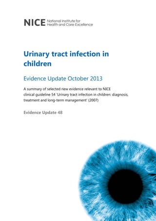 Urinary tract infection in
children
Evidence Update October 2013
A summary of selected new evidence relevant to NICE
clinical guideline 54 ‘Urinary tract infection in children: diagnosis,
treatment and long-term management’ (2007)

Evidence Update 48

 