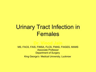 Urinary Tract Infection in
Females
Dr. Vinod Jain
MS, FACS, FAIS, FIMSA, FLCS, FMAS, FIAGES, MAMS
Associate Professor
Department of Surgery
King George’s Medical University, Lucknow
 