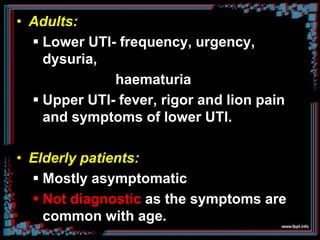 • Adults:
 Lower UTI- frequency, urgency,
dysuria,
haematuria
 Upper UTI- fever, rigor and lion pain
and symptoms of lower UTI.
• Elderly patients:
 Mostly asymptomatic
 Not diagnostic as the symptoms are
common with age.
 