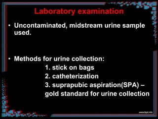 Laboratory examination
• Uncontaminated, midstream urine sample
used.
• Methods for urine collection:
1. stick on bags
2. catheterization
3. suprapubic aspiration(SPA) –
gold standard for urine collection
 