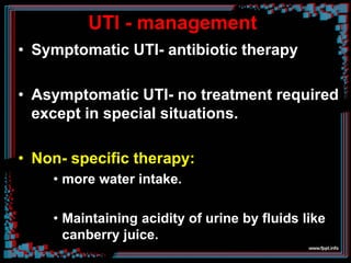 UTI - management
• Symptomatic UTI- antibiotic therapy
• Asymptomatic UTI- no treatment required
except in special situations.
• Non- specific therapy:
• more water intake.
• Maintaining acidity of urine by fluids like
canberry juice.
 