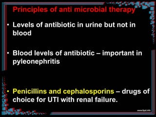 Principles of anti microbial therapy
• Levels of antibiotic in urine but not in
blood
• Blood levels of antibiotic – important in
pyleonephritis
• Penicillins and cephalosporins – drugs of
choice for UTI with renal failure.
 