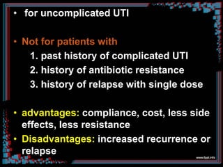 • for uncomplicated UTI
• Not for patients with
1. past history of complicated UTI
2. history of antibiotic resistance
3. history of relapse with single dose
• advantages: compliance, cost, less side
effects, less resistance
• Disadvantages: increased recurrence or
relapse
 