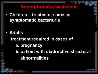 Asymptomatic bacteriuria
• Children – treatment same as
symptomatic bacteriuria
• Adults –
treatment required in cases of
a. pregnancy
b. patient with obstructive structural
abnormalities
 
