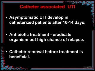 Catheter associated UTI
• Asymptomatic UTI develop in
catheterized patients after 10-14 days.
• Antibiotic treatment - eradicate
organism but high chance of relapse.
• Catheter removal before treatment is
beneficial.
 