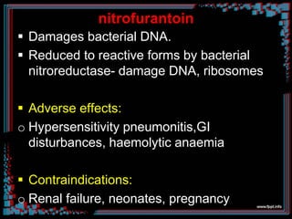 nitrofurantoin
 Damages bacterial DNA.
 Reduced to reactive forms by bacterial
nitroreductase- damage DNA, ribosomes
 Adverse effects:
o Hypersensitivity pneumonitis,GI
disturbances, haemolytic anaemia
 Contraindications:
o Renal failure, neonates, pregnancy
 